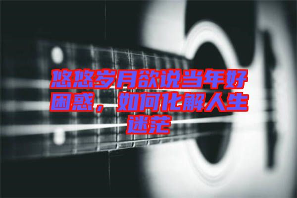 悠悠歲月欲說當年好困惑，如何化解人生迷茫