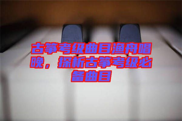 古箏考級曲目漁舟唱晚，探析古箏考級必備曲目
