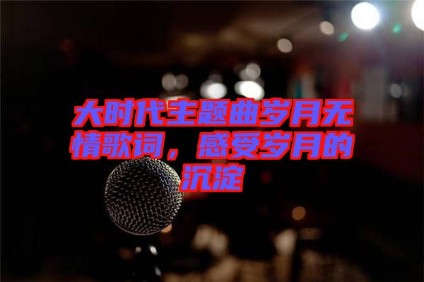 大時代主題曲歲月無情歌詞，感受歲月的沉淀