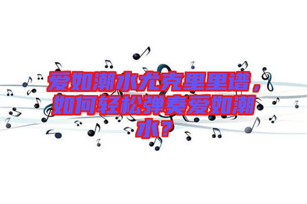愛如潮水尤克里里譜，如何輕松彈奏愛如潮水？
