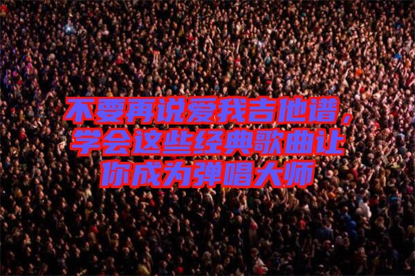 不要再說愛我吉他譜，學(xué)會這些經(jīng)典歌曲讓你成為彈唱大師