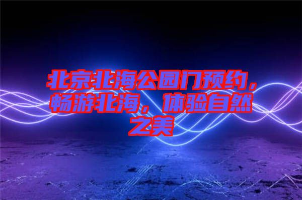 北京北海公園門(mén)預(yù)約，暢游北海，體驗(yàn)自然之美