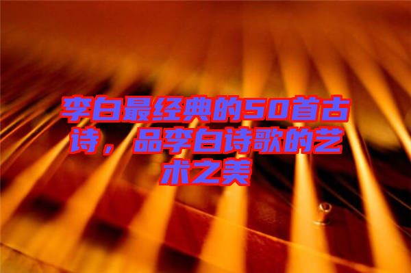 李白最經(jīng)典的50首古詩(shī)，品李白詩(shī)歌的藝術(shù)之美