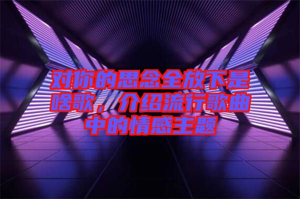 對(duì)你的思念全放下是啥歌，介紹流行歌曲中的情感主題