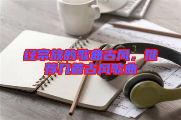 經(jīng)常放的歌曲古風，推薦幾首古風歌曲