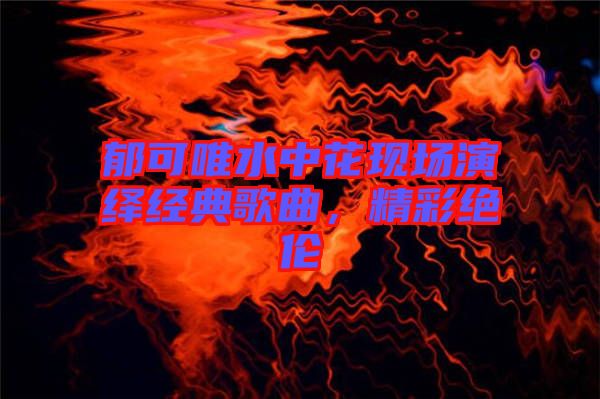 郁可唯水中花現(xiàn)場演繹經(jīng)典歌曲，精彩絕倫