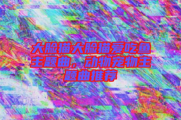 大臉貓大臉貓愛(ài)吃魚(yú)主題曲，動(dòng)物寵物主題曲推薦