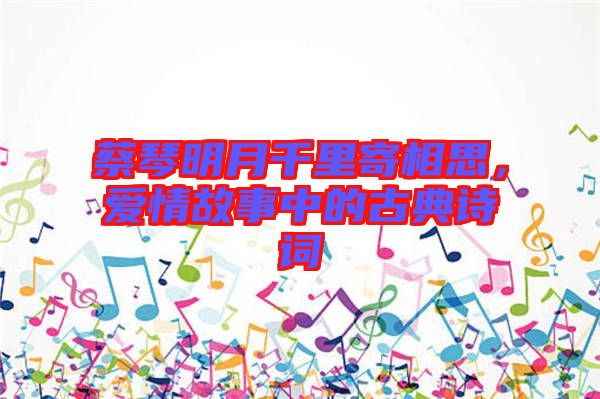蔡琴明月千里寄相思，愛情故事中的古典詩詞