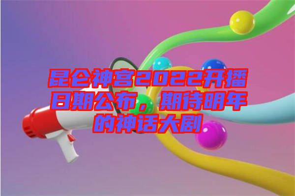 昆侖神宮2022開播日期公布，期待明年的神話大劇