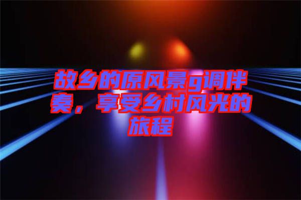 故鄉(xiāng)的原風(fēng)景g調(diào)伴奏，享受鄉(xiāng)村風(fēng)光的旅程