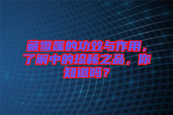 藏雪蓮的功效與作用，了解中的珍稀之品，你知道嗎？