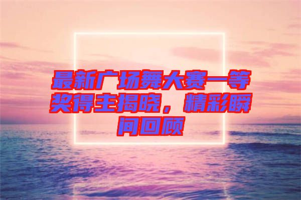 最新廣場舞大賽一等獎得主揭曉，精彩瞬間回顧