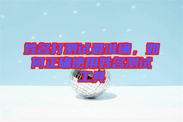 姓名打測試最準(zhǔn)確，如何正確使用姓名測試工具
