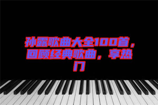 孫露歌曲大全100首，回顧經(jīng)典歌曲，享熱門