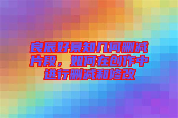良辰好景知幾何刪減片段，如何在創(chuàng)作中進(jìn)行刪減和修改