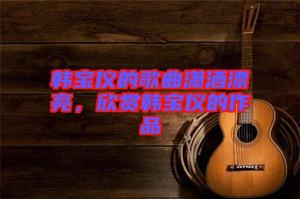 韓寶儀的歌曲瀟灑漂亮，欣賞韓寶儀的作品
