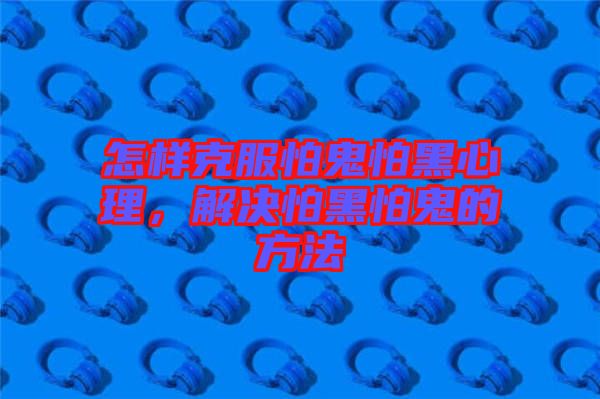 怎樣克服怕鬼怕黑心理，解決怕黑怕鬼的方法