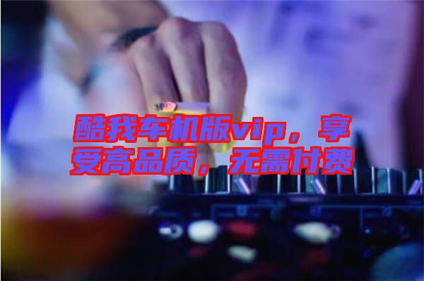 酷我車機版vip，享受高品質(zhì)，無需付費