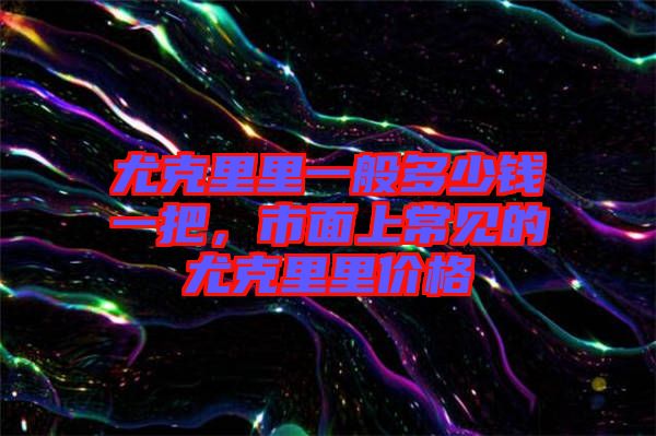 尤克里里一般多少錢一把，市面上常見的尤克里里價格
