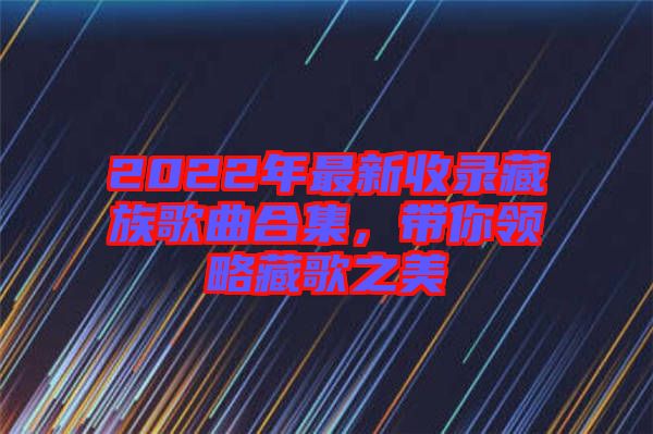 2022年最新收錄藏族歌曲合集，帶你領(lǐng)略藏歌之美