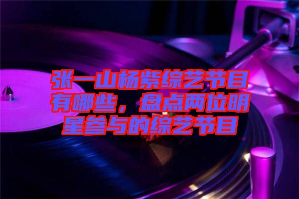 張一山楊紫綜藝節(jié)目有哪些，盤點兩位明星參與的綜藝節(jié)目