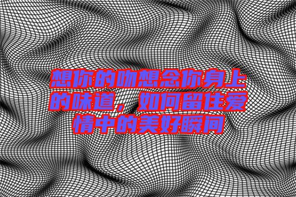 想你的吻想念你身上的味道，如何留住愛情中的美好瞬間