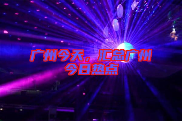 廣州今天，匯總廣州今日熱點(diǎn)