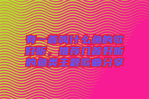 有一首叫什么魚(yú)的歌好聽(tīng)，推薦幾首好聽(tīng)的魚(yú)類(lèi)主題歌曲分享
