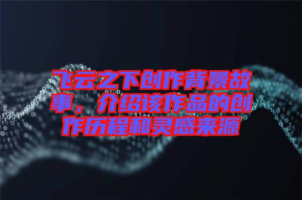 飛云之下創(chuàng)作背景故事，介紹該作品的創(chuàng)作歷程和靈感來源