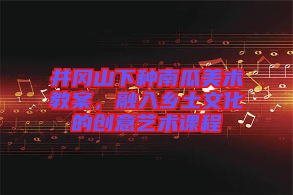 井岡山下種南瓜美術(shù)教案，融入鄉(xiāng)土文化的創(chuàng)意藝術(shù)課程