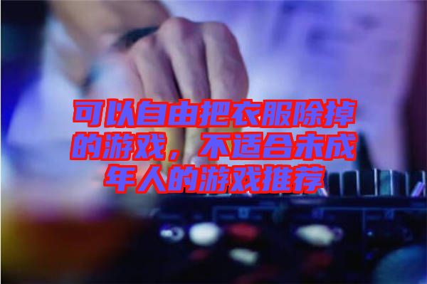 可以自由把衣服除掉的游戲，不適合未成年人的游戲推薦