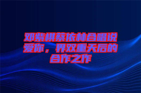 鄧紫棋蔡依林合唱說愛你，界雙重天后的合作之作
