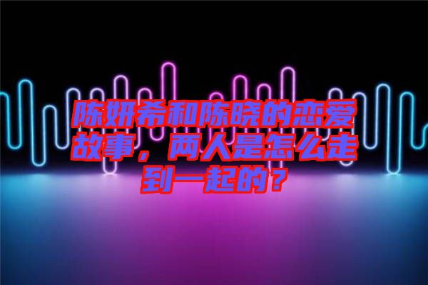 陳妍希和陳曉的戀愛故事，兩人是怎么走到一起的？