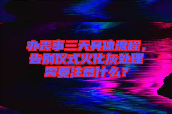 辦喪事三天具體流程，告別儀式火化灰處理需要注意什么？