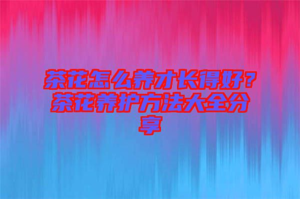茶花怎么養(yǎng)才長(zhǎng)得好？茶花養(yǎng)護(hù)方法大全分享