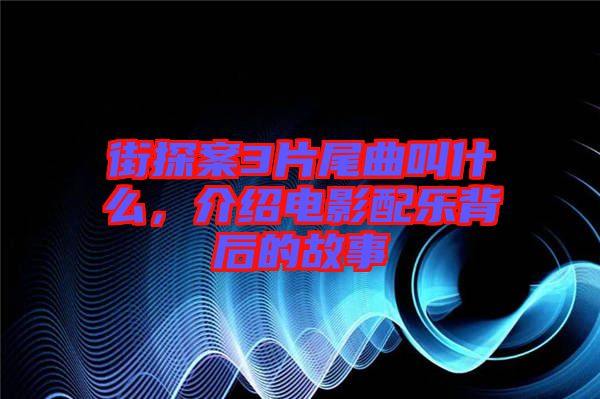 街探案3片尾曲叫什么，介紹電影配樂(lè)背后的故事