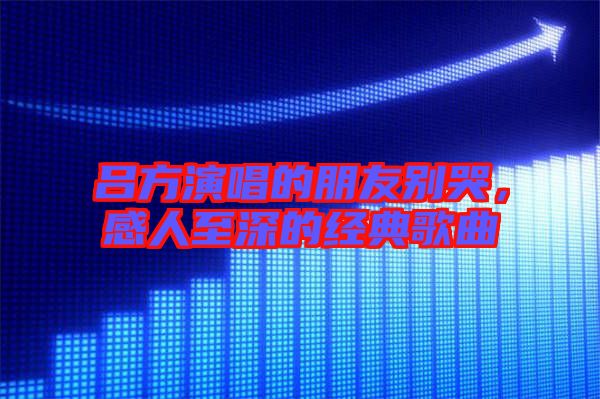 呂方演唱的朋友別哭，感人至深的經(jīng)典歌曲