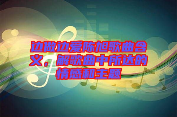 邊做邊愛陳旭歌曲含義，解歌曲中所達(dá)的情感和主題
