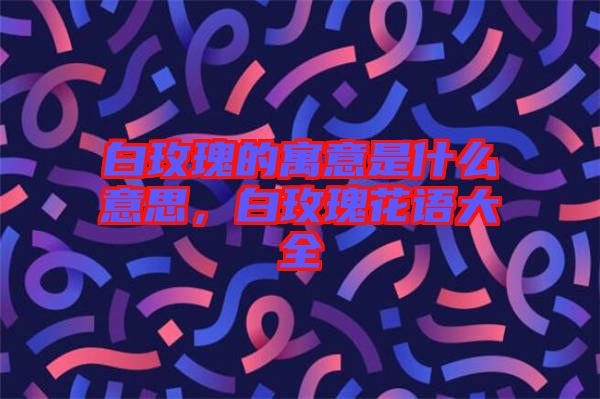 白玫瑰的寓意是什么意思，白玫瑰花語(yǔ)大全