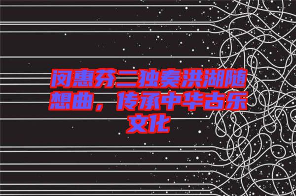 閔惠芬二獨奏洪湖隨想曲，傳承中華古樂文化