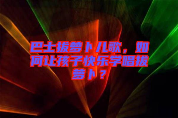 巴士拔蘿卜兒歌，如何讓孩子快樂學(xué)唱拔蘿卜？