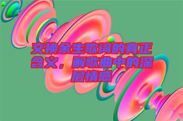 交換余生歌詞的真正含義，解歌曲中的深層情感