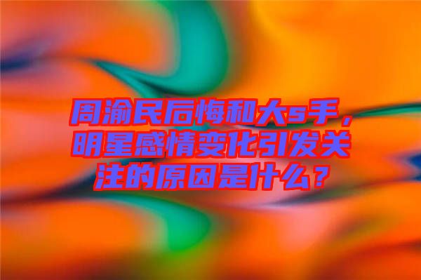周渝民后悔和大s手，明星感情變化引發(fā)關(guān)注的原因是什么？