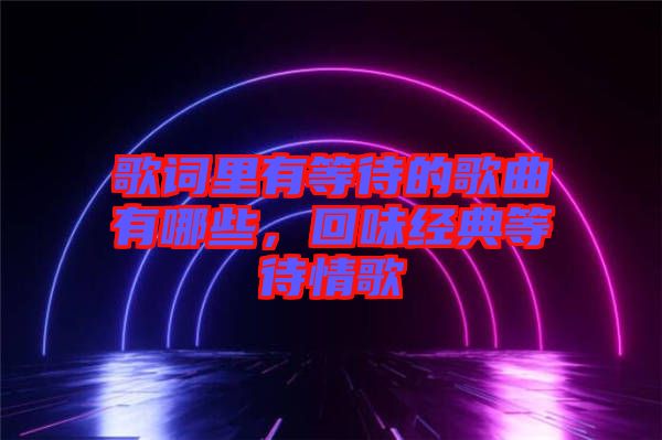 歌詞里有等待的歌曲有哪些，回味經(jīng)典等待情歌