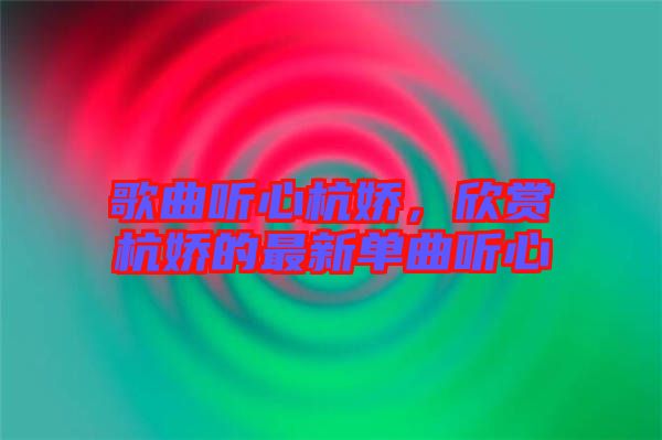 歌曲聽(tīng)心杭嬌，欣賞杭嬌的最新單曲聽(tīng)心