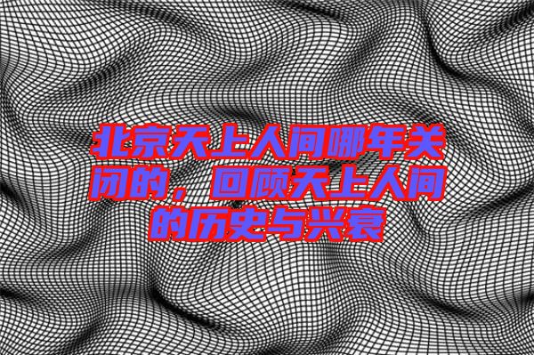 北京天上人間哪年關(guān)閉的，回顧天上人間的歷史與興衰