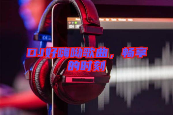 DJ好嗨呦歌曲，暢享的時刻