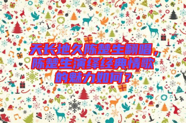 天長(zhǎng)地久陳楚生翻唱，陳楚生演繹經(jīng)典情歌的魅力如何？