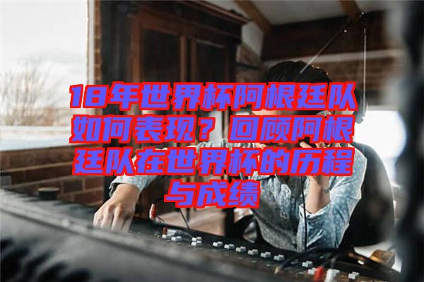 18年世界杯阿根廷隊如何表現(xiàn)？回顧阿根廷隊在世界杯的歷程與成績