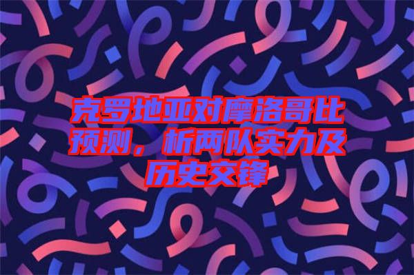 克羅地亞對(duì)摩洛哥比預(yù)測(cè)，析兩隊(duì)實(shí)力及歷史交鋒